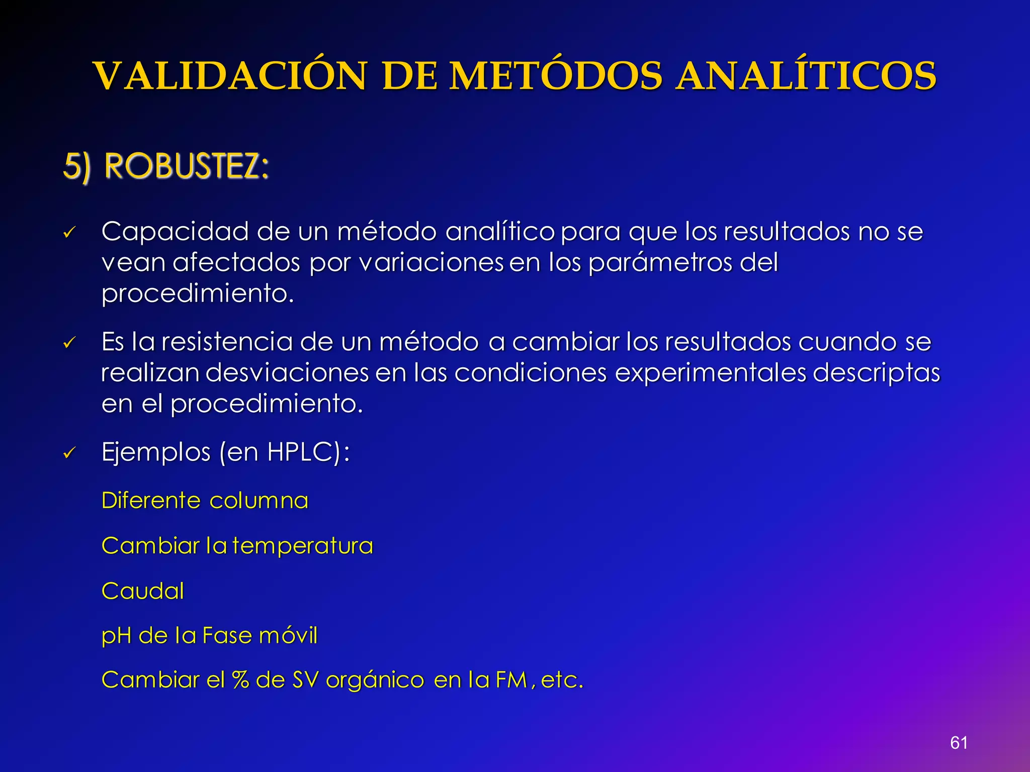 VALIDACIÓN DE METÓDOS ANALÍTICOS
61
5) ROBUSTEZ:
 Capacidad de un método analítico para que los resultados no se
vean afectados por variaciones en los parámetros del
procedimiento.
 Es la resistencia de un método a cambiar los resultados cuando se
realizan desviaciones en las condiciones experimentales descriptas
en el procedimiento.
 Ejemplos (en HPLC):
Diferente columna
Cambiar la temperatura
Caudal
pH de la Fase móvil
Cambiar el % de SV orgánico en la FM, etc.
 