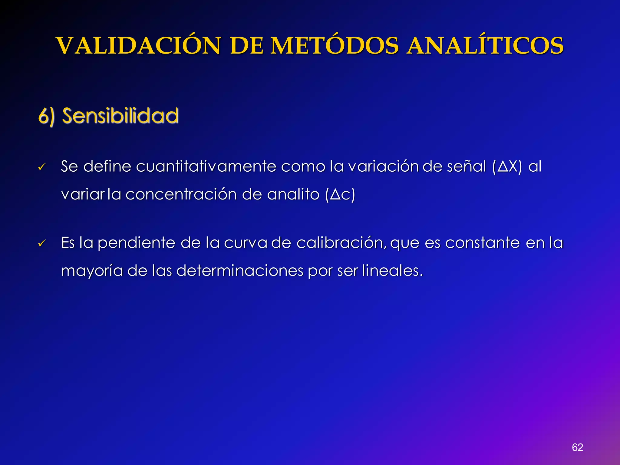 VALIDACIÓN DE METÓDOS ANALÍTICOS
62
6) Sensibilidad
 Se define cuantitativamente como la variación de señal (ΔX) al
variar la concentración de analito (Δc)
 Es la pendiente de la curva de calibración, que es constante en la
mayoría de las determinaciones por ser lineales.
 