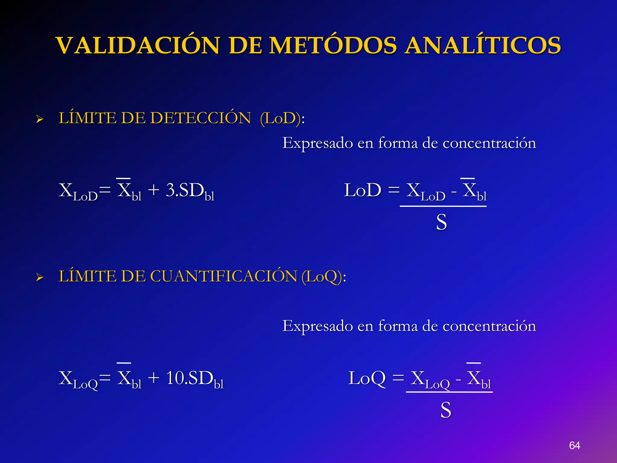 VALIDACIÓN DE METÓDOS ANALÍTICOS
64
 LÍMITE DE DETECCIÓN (LoD):
Expresado en forma de concentración
XLoD= Xbl + 3.SDbl LoD = XLoD - Xbl
S
 LÍMITE DE CUANTIFICACIÓN (LoQ):
Expresado en forma de concentración
XLoQ= Xbl + 10.SDbl LoQ = XLoQ - Xbl
S
 