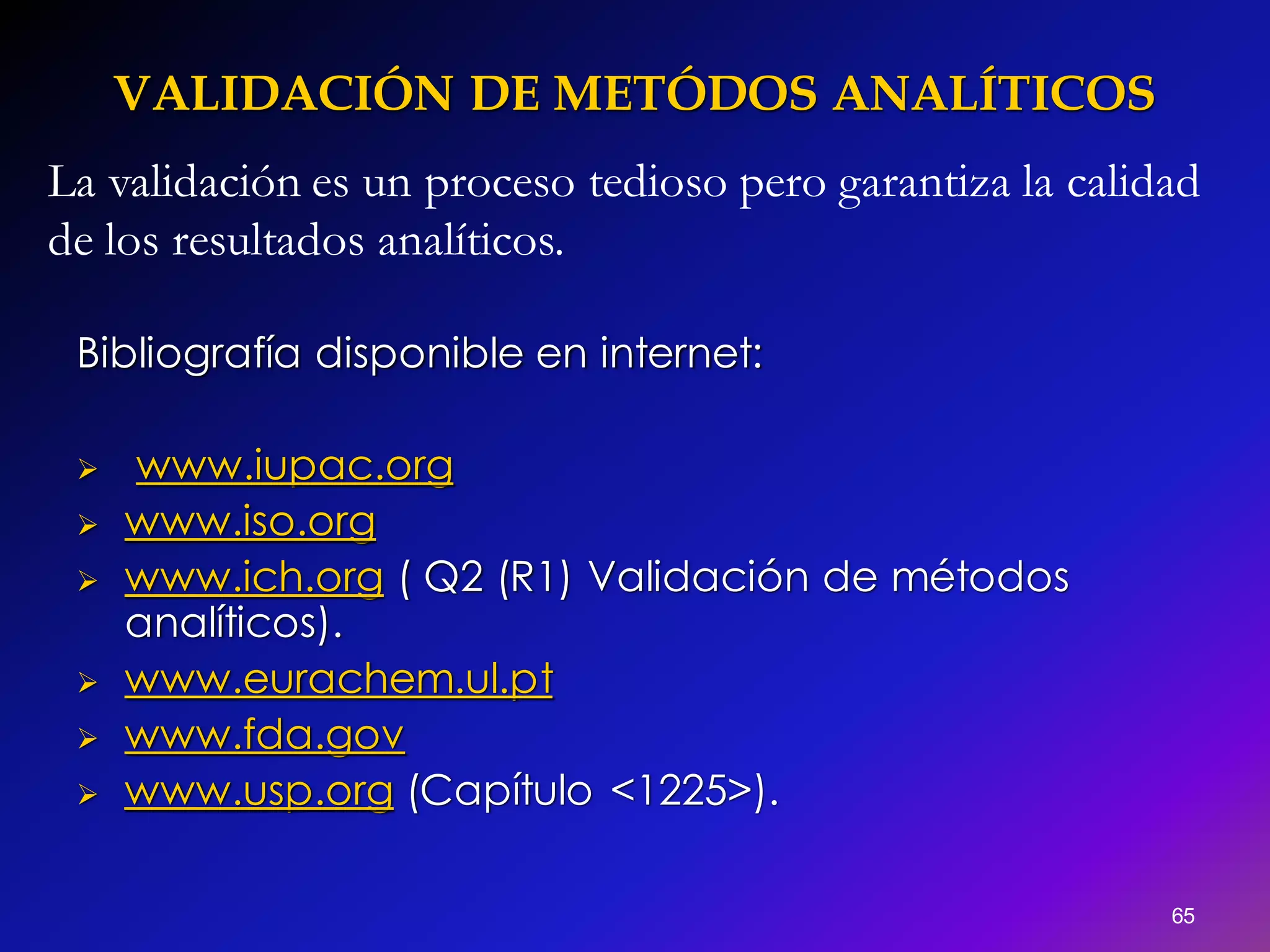 VALIDACIÓN DE METÓDOS ANALÍTICOS
65
Bibliografía disponible en internet:
 www.iupac.org
 www.iso.org
 www.ich.org ( Q2 (R1) Validación de métodos
analíticos).
 www.eurachem.ul.pt
 www.fda.gov
 www.usp.org (Capítulo <1225>).
La validación es un proceso tedioso pero garantiza la calidad
de los resultados analíticos.
 