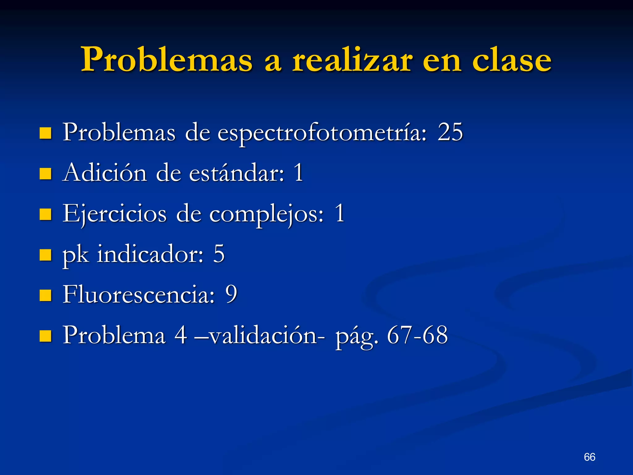 Problemas a realizar en clase
 Problemas de espectrofotometría: 25
 Adición de estándar: 1
 Ejercicios de complejos: 1
 pk indicador: 5
 Fluorescencia: 9
 Problema 4 –validación- pág. 67-68
66
 