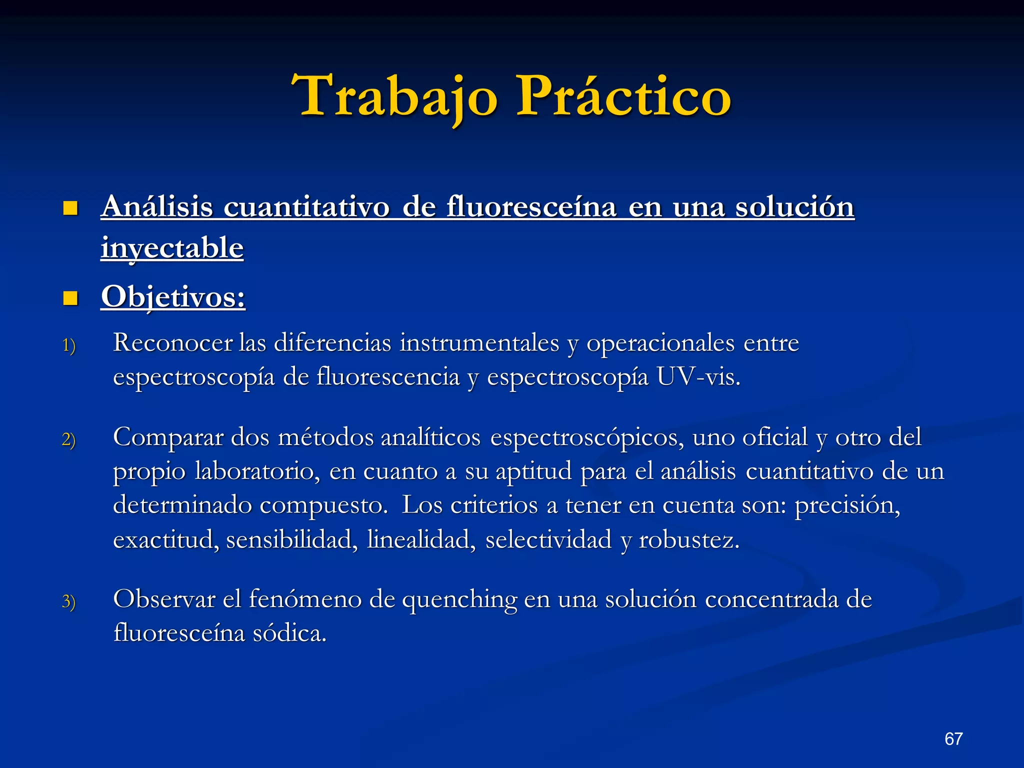 Trabajo Práctico
 Análisis cuantitativo de fluoresceína en una solución
inyectable
 Objetivos:
1) Reconocer las diferencias instrumentales y operacionales entre
espectroscopía de fluorescencia y espectroscopía UV-vis.
2) Comparar dos métodos analíticos espectroscópicos, uno oficial y otro del
propio laboratorio, en cuanto a su aptitud para el análisis cuantitativo de un
determinado compuesto. Los criterios a tener en cuenta son: precisión,
exactitud, sensibilidad, linealidad, selectividad y robustez.
3) Observar el fenómeno de quenching en una solución concentrada de
fluoresceína sódica.
67
 