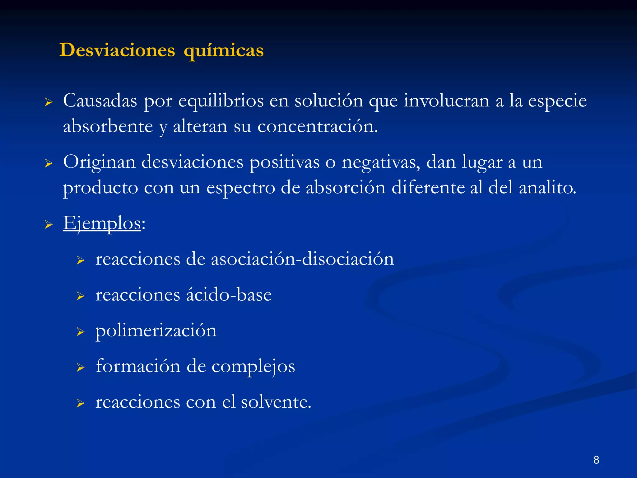 Desviaciones químicas
 Causadas por equilibrios en solución que involucran a la especie
absorbente y alteran su concentración.
 Originan desviaciones positivas o negativas, dan lugar a un
producto con un espectro de absorción diferente al del analito.
 Ejemplos:
 reacciones de asociación-disociación
 reacciones ácido-base
 polimerización
 formación de complejos
 reacciones con el solvente.
8
 