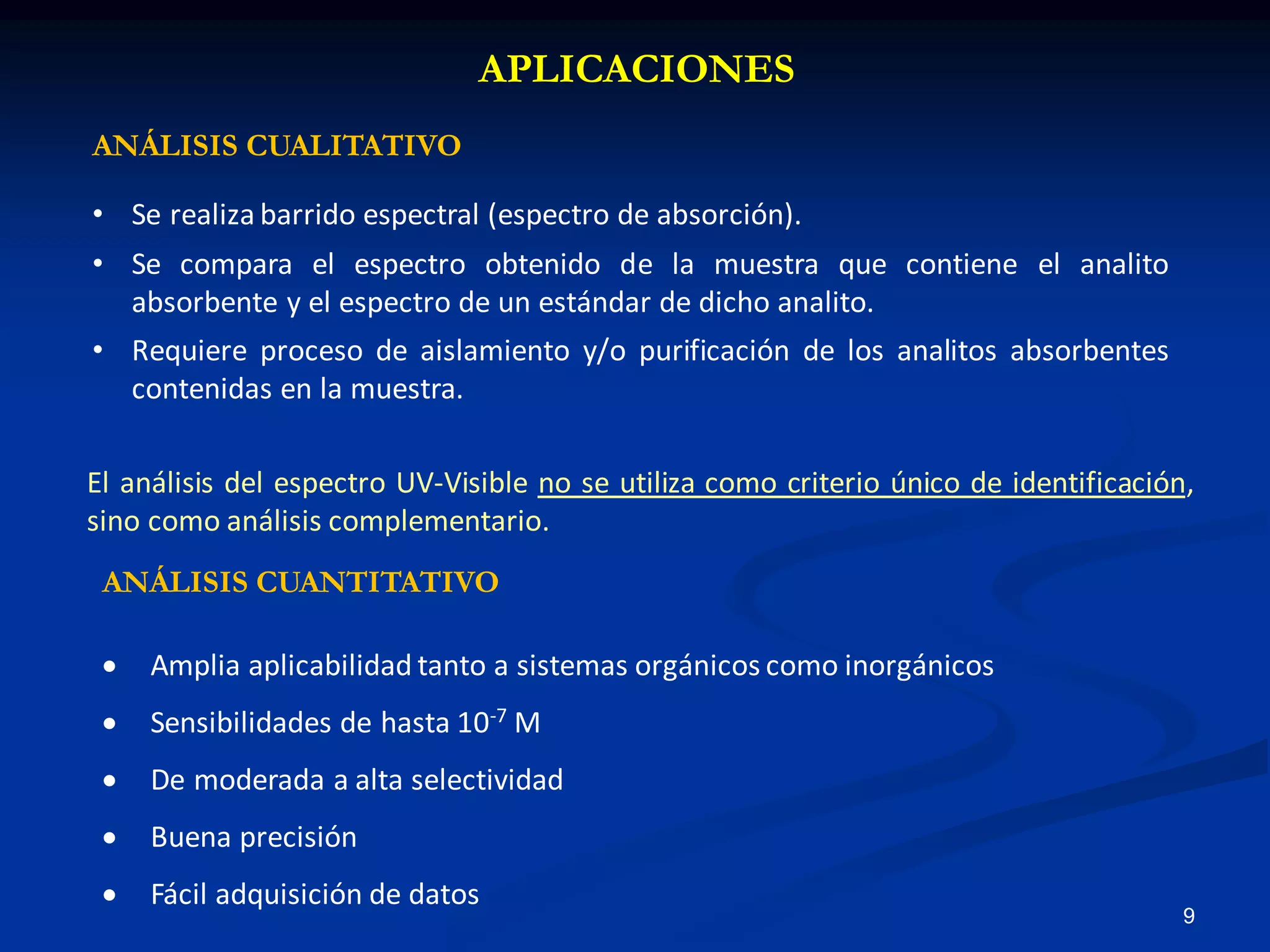 APLICACIONES
ANÁLISIS CUALITATIVO
• Se realiza barrido espectral (espectro de absorción).
• Se compara el espectro obtenido de la muestra que contiene el analito
absorbente y el espectro de un estándar de dicho analito.
• Requiere proceso de aislamiento y/o purificación de los analitos absorbentes
contenidas en la muestra.
El análisis del espectro UV-Visible no se utiliza como criterio único de identificación,
sino como análisis complementario.
ANÁLISIS CUANTITATIVO
 Amplia aplicabilidad tanto a sistemas orgánicos como inorgánicos
 Sensibilidades de hasta 10-7 M
 De moderada a alta selectividad
 Buena precisión
 Fácil adquisición de datos
9
 