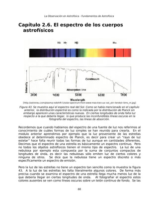 La Observación en Astrofísica - Fundamentos de Astrofísica 
Capítulo 2.6. El espectro de los cuerpos 
astrofísicos 
[http://astroneu.com/plasma-redshift-1/solar-spectrum-from-www-mao-kiev-ua--sol_ukr--terskol--bmv_m.jpg] 
Figura 43. Se muestra aquí el espectro real del Sol. Como se había mencionado en el capítulo 
anterior, la distribución espectral es como la indicada por la distribución de Planck sin 
embargo aparecen unas características nuevas. En ciertas longitudes de onda falta luz 
respecto a la que debería llegar, lo que produce las inconfundibles líneas oscuras en la 
fotografía del espectro, las líneas de absorción. 
Recordemos que cuando hablamos del espectro de una fuente de luz nos referimos al 
conocimiento de cuáles formas de luz simples se han reunido para crearla. En el 
modulo anterior aprendimos por ejemplo que la luz proveniente de las estrellas 
obedece al determinado espectro de Planck, es decir para crear un “rayo de luz 
estelar” hace falta reunir todas las formas de luz aunque en cantidades diferentes. 
Decimos que el espectro de una estrella es básicamente un espectro continuo. Pero 
no todos los objetos astrofísicos tienen el mismo tipo de espectro. La luz de una 
nebulosa por ejemplo esta compuesta por la suma de conjuntos compactos de 
longitudes de onda, es decir las nebulosas sólo emiten luz de ciertos colores y 
ninguna de otros. Se dice que la nebulosa tiene un espectro discreto o más 
específicamente un espectro de emisión. 
Pero la luz de las estrellas no tiene un espectro tan sencillo como lo muestra la figura 
43. A la luz de las estrellas les falta literalmente algunos colores. De forma más 
precisa cuando se examina el espectro de una estrella llega mucha menos luz de la 
que debería llegar en ciertas longitudes de onda. Al fotografiar el espectro estos 
colores ausentes se ven como líneas oscuras sobre un telón continuo de fondo. Se las 
66 
 