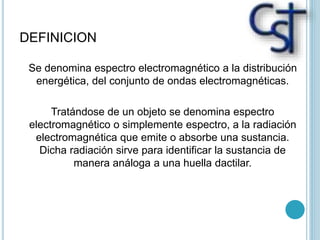 DEFINICION
Se denomina espectro electromagnético a la distribución
energética, del conjunto de ondas electromagnéticas.
Tratándose de un objeto se denomina espectro
electromagnético o simplemente espectro, a la radiación
electromagnética que emite o absorbe una sustancia.
Dicha radiación sirve para identificar la sustancia de
manera análoga a una huella dactilar.
 