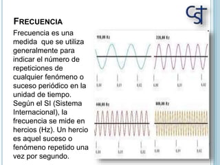 FRECUENCIA
Frecuencia es una
medida que se utiliza
generalmente para
indicar el número de
repeticiones de
cualquier fenómeno o
suceso periódico en la
unidad de tiempo.
Según el SI (Sistema
Internacional), la
frecuencia se mide en
hercios (Hz). Un hercio
es aquel suceso o
fenómeno repetido una
vez por segundo.
 