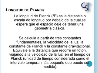 LONGITUD DE PLANCK
La longitud de Planck (ℓP) es la distancia o
escala de longitud por debajo de la cual se
espera que el espacio deje de tener una
geometría clásica.
Se calcula a partir de tres constantes
fundamentales, la velocidad de la luz, la
constante de Planck y la constante gravitacional.
Equivale a la distancia que recorre un fotón,
viajando a la velocidad de la luz, en el tiempo de
Planck (unidad de tiempo considerada como el
intervalo temporal más pequeño que puede ser
medido).
 