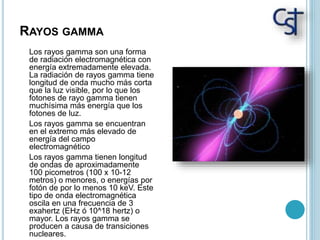 RAYOS GAMMA
Los rayos gamma son una forma
de radiación electromagnética con
energía extremadamente elevada.
La radiación de rayos gamma tiene
longitud de onda mucho más corta
que la luz visible, por lo que los
fotones de rayo gamma tienen
muchísima más energía que los
fotones de luz.
Los rayos gamma se encuentran
en el extremo más elevado de
energía del campo
electromagnético
Los rayos gamma tienen longitud
de ondas de aproximadamente
100 picometros (100 x 10-12
metros) o menores, o energías por
fotón de por lo menos 10 keV. Este
tipo de onda electromagnética
oscila en una frecuencia de 3
exahertz (EHz ó 10^18 hertz) o
mayor. Los rayos gamma se
producen a causa de transiciones
nucleares.
 