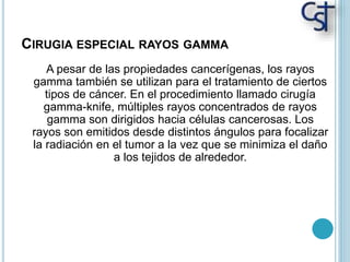 CIRUGIA ESPECIAL RAYOS GAMMA
A pesar de las propiedades cancerígenas, los rayos
gamma también se utilizan para el tratamiento de ciertos
tipos de cáncer. En el procedimiento llamado cirugía
gamma-knife, múltiples rayos concentrados de rayos
gamma son dirigidos hacia células cancerosas. Los
rayos son emitidos desde distintos ángulos para focalizar
la radiación en el tumor a la vez que se minimiza el daño
a los tejidos de alrededor.
 