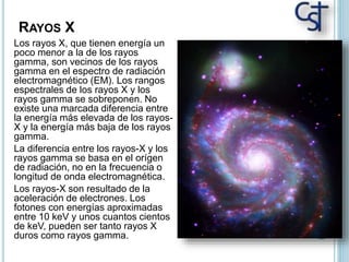 RAYOS X
Los rayos X, que tienen energía un
poco menor a la de los rayos
gamma, son vecinos de los rayos
gamma en el espectro de radiación
electromagnético (EM). Los rangos
espectrales de los rayos X y los
rayos gamma se sobreponen. No
existe una marcada diferencia entre
la energía más elevada de los rayos-
X y la energía más baja de los rayos
gamma.
La diferencia entre los rayos-X y los
rayos gamma se basa en el orígen
de radiación, no en la frecuencia o
longitud de onda electromagnética.
Los rayos-X son resultado de la
aceleración de electrones. Los
fotones con energías aproximadas
entre 10 keV y unos cuantos cientos
de keV, pueden ser tanto rayos X
duros como rayos gamma.
 
