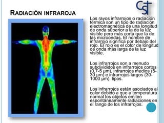 RADIACIÓN INFRAROJA
Los rayos infrarrojos o radiación
térmica son un tipo de radiación
electromagnética de una longitud
de onda superior a la de la luz
visible pero más corta que la de
las microondas. El nombre de
infrarrojo significa por debajo del
rojo. El rojo es el color de longitud
de onda más larga de la luz
visible.
Los infrarrojos son a menudo
subdivididos en infrarrojos cortos
(0,7-5 µm), infrarrojos medios (5-
30 µm) e infrarrojos largos (30-
1000 µm). tipos.
Los infrarrojos están asociados al
calor debido a que a temperatura
normal los objetos emiten
espontáneamente radiaciones en
el rango de los infrarrojos.
 
