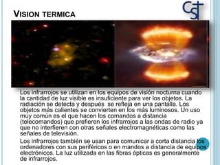 VISION TERMICA
Los infrarrojos se utilizan en los equipos de visión nocturna cuando
la cantidad de luz visible es insuficiente para ver los objetos. La
radiación se detecta y después se refleja en una pantalla. Los
objetos más calientes se convierten en los más luminosos. Un uso
muy común es el que hacen los comandos a distancia
(telecomandos) que prefieren los infrarrojos a las ondas de radio ya
que no interfieren con otras señales electromagnéticas como las
señales de televisión.
Los infrarrojos también se usan para comunicar a corta distancia los
ordenadores con sus periféricos o en mandos a distancia de equipos
electrónicos. La luz utilizada en las fibras ópticas es generalmente
de infrarrojos.
 