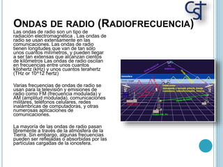 ONDAS DE RADIO (RADIOFRECUENCIA)
Las ondas de radio son un tipo de
radiación electromagnética . Las ondas de
radio se usan extensamente en las
comunicaciones. Las ondas de radio
tienen longitudes que van de tan sólo
unos cuantos milímetros, y pueden llegar
a ser tan extensas que alcanzan cientos
de kilómetros Las ondas de radio oscilan
en frecuencias entre unos cuantos
kilohertz (kHz) y unos cuantos terahertz
(THz or 10^12 hertz)
Varias frecuencias de ondas de radio se
usan para la televisión y emisiones de
radio como FM (frecuencia modulada) y
AM (amplitud modulada), comunicaciones
militares, teléfonos celulares, redes
inalámbricas de computadoras, y otras
numerosas aplicaciones de
comunicaciones.
La mayoría de las ondas de radio pasan
libremente a través de la atmósfera de la
Tierra. Sin embargo, algunas frecuencias
pueden ser reflejadas o absorbidas por las
partículas cargadas de la ionosfera.
 