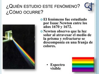 ¿QUIÉN ESTUDIO ESTE FENÓMENO?
¿CÓMO OCURRE?
 El fenómeno fue estudiado
por Isaac Newton entre los
años 1670 y 1672.
 Newton observo que la luz
solar al atravesar el medio de
la prisma y refractarse se
descomponía en una franja de
colores.
• Espectro
visible
 