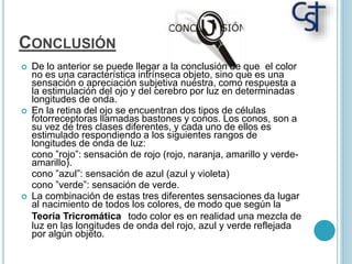 CONCLUSIÓN
 De lo anterior se puede llegar a la conclusión de que el color
no es una característica intrínseca objeto, sino que es una
sensación o apreciación subjetiva nuestra, como respuesta a
la estimulación del ojo y del cerebro por luz en determinadas
longitudes de onda.
 En la retina del ojo se encuentran dos tipos de células
fotorreceptoras llamadas bastones y conos. Los conos, son a
su vez de tres clases diferentes, y cada uno de ellos es
estimulado respondiendo a los siguientes rangos de
longitudes de onda de luz:
cono ”rojo”: sensación de rojo (rojo, naranja, amarillo y verde-
amarillo).
cono ”azul”: sensación de azul (azul y violeta)
cono ”verde”: sensación de verde.
 La combinación de estas tres diferentes sensaciones da lugar
al nacimiento de todos los colores, de modo que según la
Teoría Tricromática todo color es en realidad una mezcla de
luz en las longitudes de onda del rojo, azul y verde reflejada
por algún objeto.
 