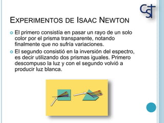 EXPERIMENTOS DE ISAAC NEWTON
 El primero consistía en pasar un rayo de un solo
color por el prisma transparente, notando
finalmente que no sufría variaciones.
 El segundo consistió en la inversión del espectro,
es decir utilizando dos prismas iguales. Primero
descompuso la luz y con el segundo volvió a
producir luz blanca.
 