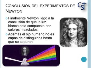 CONCLUSIÓN DEL EXPERIMENTOS DE
NEWTON
 Finalmente Newton llego a la
conclusión de que la luz
blanca esta compuesta por
colores mezclados.
 Además el ojo humano no es
capas de distinguirlos hasta
que se separan
 