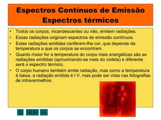 Espectros Contínuos de Emissão Espectros térmicos Todos os corpos, incandescentes ou não, emitem radiações. Essas radiações originam espectros de emissão contínuos. Estas radiações emitidas conferem-lhe cor, que depende da temperatura a que os corpos se encontram. Quanto maior for a temperatura do corpo mais energéticas são as radiações emitidas (aproximando-se mais do violeta) e diferente será o espectro térmico. O corpo humano também emite radiação, mas como a temperatura é baixa, a radiação emitida é I V, mas pode ser vista nas fotografias de infravermelhos. sair 