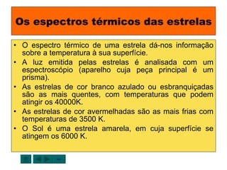 Os espectros térmicos das estrelas O espectro térmico de uma estrela dá-nos informação sobre a temperatura à sua superfície. A luz emitida pelas estrelas é analisada com um espectroscópio (aparelho cuja peça principal é um prisma). As estrelas de cor branco azulado ou esbranquiçadas são as mais quentes, com temperaturas que podem atingir os 40000K. As estrelas de cor avermelhadas são as mais frias com temperaturas de 3500 K. O Sol é uma estrela amarela, em cuja superfície se atingem os 6000 K. sair 