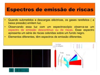 Espectros de emissão de riscas Quando submetidos a descargas eléctricas, os gases rarefeitos ( a baixa pressão) emitem luz. Observando essa luz com um espectroscópio observa-se um  espectro de emissão descontínuo ou de riscas . Esse espectro apresenta um série de riscas coloridas sobre um fundo negro. Elementos diferentes, têm espectros de emissão diferentes. sair 
