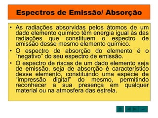 Espectros de Emissão/ Absorção As radiações absorvidas pelos átomos de um dado elemento químico têm energia igual às das radiações que constituem o espectro de emissão desse mesmo elemento químico.  O espectro de absorção do elemento é o “negativo” do seu espectro de emissão. O espectro de riscas de um dado elemento seja de emissão, seja de absorção é característico desse elemento, constituindo uma espécie de “impressão digital” do mesmo, permitindo reconhecer a sua presença em qualquer material ou na atmosfera das estrela. sair 