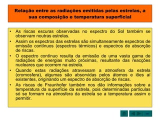 Relação entre as radiações emitidas pelas estrelas, a sua composição e temperatura superficial As riscas escuras observadas no espectro do Sol também se observam noutras estrelas. Assim os espectros das estrelas são simultaneamente espectros de emissão contínuos (espectros térmicos) e espectros de absorção de riscas. O espectro contínuo resulta da emissão de uma vasta gama de radiações de energias muito próximas, resultante das reacções nucleares que ocorrem na estrela. Quando estas radiações atravessam a atmosfera da estrela (cromosfera), algumas são absorvidas pelos átomos e iões aí existentes, originando um espectro de absorção de riscas. As riscas de Fraunhofer também nos dão informações sobre a temperatura da superfície da estrela, pois determinadas partículas só se formam na atmosfera da estrela se a temperatura assim o permitir. sair 
