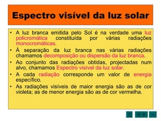 Espectro visível da luz solar A luz branca emitida pelo Sol é na verdade uma  luz policromática  constituída por várias radiações  monocromáticas. À separação da luz branca nas várias radiações chamamos  decomposição ou dispersão da luz branca . Ao conjunto das radiações obtidas, projectadas num alvo, chamamos  Espectro visível da luz solar. A cada  radiação  corresponde um valor de  energia  específico. As radiações visíveis de maior energia são as de cor violeta; as de menor energia são as de cor vermelha. sair 