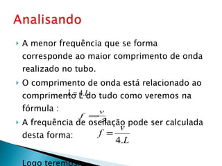 A menor frequência que se forma corresponde ao maior comprimento de onda realizado no tubo. O comprimento de onda está relacionado ao comprimento L do tudo como veremos na fórmula :  A frequência de oscilação pode ser calculada desta forma:  Logo teremos:  