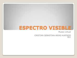 ESPECTRO VISIBLE
                         Museo virtual
    CRISTIAN SEBASTIAN ARIAS HURTADO
                                 901
 