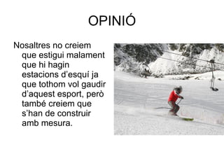 OPINIÓ Nosaltres no creiem que estigui malament que hi hagin estacions d’esquí ja que tothom vol gaudir d’aquest esport, però també creiem que s’han de construir amb mesura.  