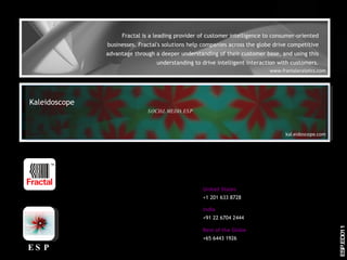 Fractal is a leading provider of customer intelligence to consumer-oriented businesses. Fractal's solutions help companies across the globe drive competitive advantage through a deeper understanding of their customer base, and using this understanding to drive intelligent interaction with customers. United States +1 201 633 8728 Rest of the Globe +65 6443 1926 www.fractalanalytics.com India +91 22 6704 2444 kal.eidoscope.com Kaleidoscope SOCIAL MEDIA ESP ESP.ED011 TM ESP 