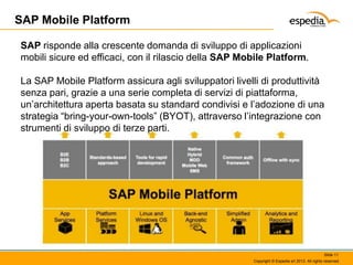 SAP Mobile Platform
SAP risponde alla crescente domanda di sviluppo di applicazioni
mobili sicure ed efficaci, con il rilascio della SAP Mobile Platform.
La SAP Mobile Platform assicura agli sviluppatori livelli di produttività
senza pari, grazie a una serie completa di servizi di piattaforma,
un’architettura aperta basata su standard condivisi e l’adozione di una
strategia “bring-your-own-tools” (BYOT), attraverso l’integrazione con
strumenti di sviluppo di terze parti.

Slide 11
Copyright © Espedia srl 2013. All rights reserved.

 