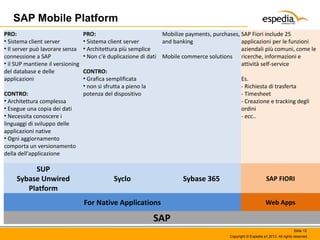 SAP Mobile Platform
PRO:
• Sistema client server
• Il server può lavorare senza
connessione a SAP
• il SUP mantiene il versioning
del database e delle
applicazioni
CONTRO:
• Architettura complessa
• Esegue una copia dei dati
• Necessita conoscere i
linguaggi di sviluppo delle
applicazioni native
• Ogni aggiornamento
comporta un versionamento
della dell'applicazione

SUP
Sybase Unwired
Platform

PRO:
Mobilize payments, purchases, SAP Fiori include 25
• Sistema client server
and banking
applicazioni per le funzioni
• Architettura più semplice
aziendali più comuni, come le
• Non c'è duplicazione di dati Mobile commerce solutions ricerche, informazioni e
attività self-service
CONTRO:
• Grafica semplificata
Es.
• non si sfrutta a pieno la
- Richiesta di trasferta
potenza del dispositivo
- Timesheet
- Creazione e tracking degli
ordini
- ecc..

Syclo

Sybase 365

For Native Applications

SAP FIORI
Web Apps

SAP
Slide 12
Copyright © Espedia srl 2013. All rights reserved.

 