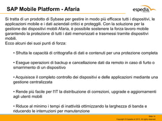 SAP Mobile Platform - Afaria
Si tratta di un prodotto di Sybase per gestire in modo più efficace tutti i dispositivi, le
applicazioni mobile e i dati aziendali critici e proteggili. Con la soluzione per la
gestione dei dispositivi mobili Afaria, è possibile sostenere la forza lavoro mobile
garantendo la protezione di tutti i dati memorizzati e trasmessi tramite dispositivi
mobili.
Ecco alcuni dei suoi punti di forza:
• Sfrutta le capacità di crittografia di dati e contenuti per una protezione completa
• Esegue operazioni di backup e cancellazione dati da remoto in caso di furto o
smarrimento di un dispositivo
• Acquisisce il completo controllo dei dispositivi e delle applicazioni mediante una
gestione centralizzata
• Rende più facile per l'IT la distribuzione di correzioni, upgrade e aggiornamenti
agli utenti mobili
• Riduce al minimo i tempi di inattività ottimizzando la larghezza di banda e
riducendo le interruzioni per manutenzione
Slide 14
Copyright © Espedia srl 2013. All rights reserved.

 
