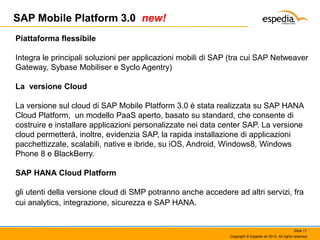 SAP Mobile Platform 3.0 new!
Piattaforma flessibile
Integra le principali soluzioni per applicazioni mobili di SAP (tra cui SAP Netweaver
Gateway, Sybase Mobiliser e Syclo Agentry)
La versione Cloud
La versione sul cloud di SAP Mobile Platform 3.0 è stata realizzata su SAP HANA
Cloud Platform, un modello PaaS aperto, basato su standard, che consente di
costruire e installare applicazioni personalizzate nei data center SAP. La versione
cloud permetterà, inoltre, evidenzia SAP, la rapida installazione di applicazioni
pacchettizzate, scalabili, native e ibride, su iOS, Android, Windows8, Windows
Phone 8 e BlackBerry.

SAP HANA Cloud Platform
gli utenti della versione cloud di SMP potranno anche accedere ad altri servizi, fra
cui analytics, integrazione, sicurezza e SAP HANA.

Slide 17
Copyright © Espedia srl 2013. All rights reserved.

 