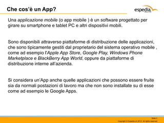 Che cos’è un App?
Una applicazione mobile (o app mobile ) è un software progettato per
girare su smartphone e tablet PC e altri dispositivi mobili.

Sono disponibili attraverso piattaforme di distribuzione delle applicazioni,
che sono tipicamente gestiti dal proprietario del sistema operativo mobile ,
come ad esempio l'Apple App Store, Google Play, Windows Phone
Marketplace e BlackBerry App World, oppure da piattaforme di
distribuzione interne all’azienda.
Si considera un’App anche quelle applicazioni che possono essere fruite
sia da normali postazioni di lavoro ma che non sono installate su di esse
come ad esempio le Google Apps.

Slide 5
Copyright © Espedia srl 2013. All rights reserved.

 
