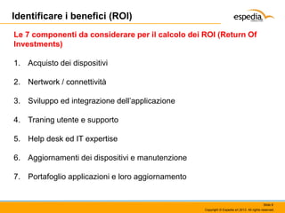 Identificare i benefici (ROI)
Le 7 componenti da considerare per il calcolo dei ROI (Return Of
Investments)
1. Acquisto dei dispositivi
2. Nertwork / connettività
3. Sviluppo ed integrazione dell’applicazione
4. Traning utente e supporto
5. Help desk ed IT expertise
6. Aggiornamenti dei dispositivi e manutenzione
7. Portafoglio applicazioni e loro aggiornamento

Slide 8
Copyright © Espedia srl 2013. All rights reserved.

 