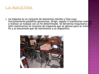    na máquina es un conjunto de elementos móviles y fijos cuyo
    funcionamiento posibilita aprovechar, dirigir, regular o transformar energía
    o realizar un trabajo con un fin determinado. Se denomina maquinaria (del
    latín machinarĭus) al conjunto de máquinas que se aplican para un mismo
    fin y al mecanismo que da movimiento a un dispositivo.
 
