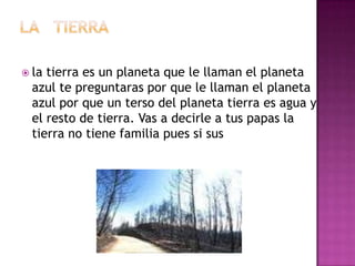  la tierra es un planeta que le llaman el planeta
  azul te preguntaras por que le llaman el planeta
  azul por que un terso del planeta tierra es agua y
  el resto de tierra. Vas a decirle a tus papas la
  tierra no tiene familia pues si sus
 