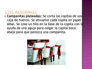  Campanitas  plateadas: Se corta las copitas de una
 caja de huevos. Se envuelve cada copita en papel
 albal. Se cose un hilo en la base de la copita con la
 ayuda de una aguja para colgar la copita boca
 abajo para que parezca una campanita.
 