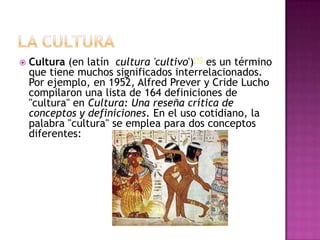    Cultura (en latín cultura 'cultivo')[1] es un término
    que tiene muchos significados interrelacionados.
    Por ejemplo, en 1952, Alfred Prever y Cride Lucho
    compilaron una lista de 164 definiciones de
    "cultura" en Cultura: Una reseña crítica de
    conceptos y definiciones. En el uso cotidiano, la
    palabra "cultura" se emplea para dos conceptos
    diferentes:
 