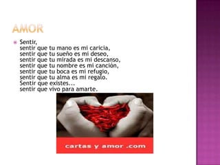    Sentir,
    sentir que tu mano es mi caricia,
    sentir que tu sueño es mi deseo,
    sentir que tu mirada es mi descanso,
    sentir que tu nombre es mi canción,
    sentir que tu boca es mi refugio,
    sentir que tu alma es mi regalo.
    Sentir que existes...
    sentir que vivo para amarte.
 