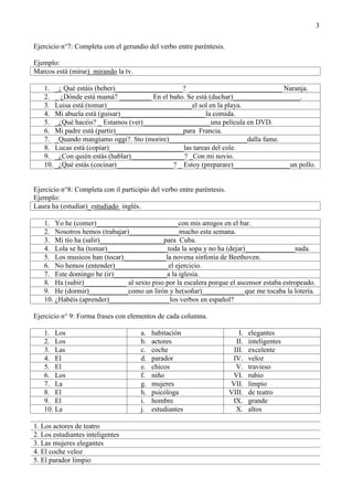 3
Ejercicio n°7: Completa con el gerundio del verbo entre paréntesis.
Ejemplo:
Marcos está (mirar) mirando la tv.
1. _¿ Qué estáis (beber)___________________? __________________________ Naranja.
2. _ ¿Dónde está mamá? _________ En el baño. Se está (duchar)___________________.
3. Luisa está (tomar)________________________el sol en la playa.
4. Mi abuela está (guisar)________________________la comida.
5. _¿Qué hacéis? _ Estamos (ver)___________________una película en DVD.
6. Mi padre está (partir)___________________para Francia.
7. _Quando mangiamo oggi?. Sto (morire)______________________dalla fame.
8. Lucas está (copiar)_____________________las tareas del cole.
9. _¿Con quién estás (hablar)_______________? _Con mi novio.
10. _¿Qué estás (cocinar)________________? _ Estoy (preparare)________________un pollo.
Ejercicio n°8: Completa con il participio del verbo entre paréntesis.
Ejemplo:
Laura ha (estudiar)_estudiado inglés.
1. Yo he (comer)_______________________con mis amigos en el bar.
2. Nosotros hemos (trabajar)______________mucho esta semana.
3. Mi tío ha (salir)__________________para Cuba.
4. Lola se ha (tomar)_________________toda la sopa y no ha (dejar)______________nada.
5. Los musicos han (tocar)____________la novena sinfonía de Beethoven.
6. No hemos (entender)_______________el ejercicio.
7. Este domingo he (ir)_______________a la iglesia.
8. Ha (subir)____________ al sexto piso por la escalera porque el ascensor estaba estropeado.
9. He (dormir)___________como un lirón y he(soñar)____________que me tocaba la lotería.
10. ¿Habéis (aprender)_________________los verbos en español?
Ejercicio n° 9: Forma frases con elementos de cada columna.
1. Los a. habitación I. elegantes
2. Los b. actores II. inteligentes
3. Las c. coche III. excelente
4. El d. parador IV. veloz
5. El e. chicos V. travieso
6. Los f. niño VI. rubio
7. La g. mujeres VII. limpio
8. El h. psicóloga VIII. de teatro
9. El i. hombre IX. grande
10. La j. estudiantes X. altos
1. Los actores de teatro
2. Los estudiantes inteligentes
3. Las mujeres elegantes
4. El coche veloz
5. El parador limpio
 