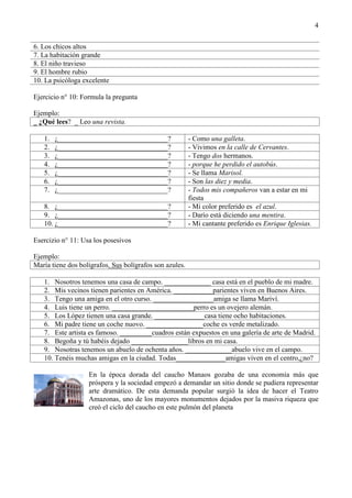 4
6. Los chicos altos
7. La habitación grande
8. El niño travieso
9. El hombre rubio
10. La psicóloga excelente
Ejercicio n° 10: Formula la pregunta
Ejemplo:
_ ¿Qué lees? _ Leo una revista.
1. ¿_______________________________? - Como una galleta.
2. ¿_______________________________? - Vivimos en la calle de Cervantes.
3. ¿_______________________________? - Tengo dos hermanos.
4. ¿_______________________________? - porque he perdido el autobús.
5. ¿_______________________________? - Se llama Marisol.
6. ¿_______________________________? - Son las diez y media.
7. ¿_______________________________? - Todos mis compañeros van a estar en mi
fiesta
8. ¿_______________________________? - Mi color preferido es el azul.
9. ¿_______________________________? - Darío está diciendo una mentira.
10. ¿_______________________________? - Mi cantante preferido es Enrique Iglesias.
Esercizio n° 11: Usa los posesivos
Ejemplo:
María tiene dos bolígrafos. Sus bolígrafos son azules.
1. Nosotros tenemos una casa de campo. _____________ casa está en el pueblo de mi madre.
2. Mis vecinos tienen parientes en América. ___________parientes viven en Buenos Aires.
3. Tengo una amiga en el otro curso. _________________amiga se llama Mariví.
4. Luis tiene un perro. _______________________perro es un ovejero alemán.
5. Los López tienen una casa grande. ______________casa tiene ocho habitaciones.
6. Mi padre tiene un coche nuovo. ________________coche es verde metalizado.
7. Este artista es famoso. _________cuadros están expuestos en una galería de arte de Madrid.
8. Begoña y tú habéis dejado ________________libros en mi casa.
9. Nosotras tenemos un abuelo de ochenta años. _____________abuelo vive en el campo.
10. Tenéis muchas amigas en la ciudad. Todas______________amigas viven en el centro,¿no?
En la época dorada del caucho Manaos gozaba de una economía más que
próspera y la sociedad empezó a demandar un sitio donde se pudiera representar
arte dramático. De esta demanda popular surgió la idea de hacer el Teatro
Amazonas, uno de los mayores monumentos dejados por la masiva riqueza que
creó el ciclo del caucho en este pulmón del planeta
 
