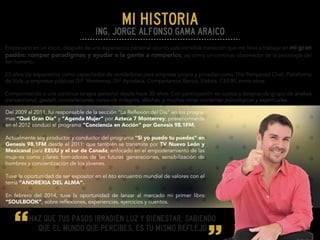 Del 2009 al 2011, fuí responsable de la sección "La Reflexión del Día” en los progra-
mas “Qué Gran Día” y “Agenda Mujer” por Azteca 7 Monterrey; posteriormente
en el 2012 conducí el programa “Conciencia en Acción” por Genesis 98.1FM.
Actualmente soy productor y conductor del programa "Si yo puedo tu puedes” en
Genesis 98.1FM desde el 2011; que también se transmite por TV Nuevo León y
Mexicanal para EEUU y el sur de Canada; enfocado en el empoderamiento de las
mujeres como pilares formadoras de las futuras generaciones, sensibilización de
hombres y concientización de los jóvenes.
Tuve la oportunidad de ser expositor en el 6to encuentro mundial de valores con el
tema “ANOREXIA DEL ALMA”.
En febrero del 2014, tuve la oportunidad de lanzar al mercado mi primer libro
“SOULBOOK”, sobre reflexiones, experiencias, ejercicios y cuentos.
Empresario en un inicio, después de una experiencia personal ocurrió esta increíble transición que me lleva a trabajar en mi gran
pasión: romper paradigmas y ayudar a la gente a romperlos, así como un continuo observador de la psicología del
ser humano.
23 años de experiencia como capacitador de vendedoras para empresa propia y privadas como The Pampered Chef, Plataforma
de Vida, y empresas públicas DIF Monterrey, DIF Apodaca, Compartamos Banco, Elektra, CEFIM, entre otras.
Comprometido a una continua terapia personal desde hace 30 años. Con participación en cursos y terapias de grupo de análisis
transaccional, gestalt, constelaciones, curso de milagros, dikshas, y muchas otras corrientes psicológicas y espirituales.
Haz que tus pasos irradien luz y bienestar; sabiendo
que el mundo que percibes‚ es tu mismo reflejo
Ing. Jorge Alfonso Gama Araico
mi historia
 