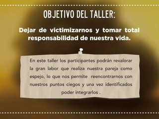 Dejar de victimizarnos y tomar total
responsabilidad de nuestra vida.
Objetivo del taller:
En este taller los participantes podrán revalorar
la gran labor que realiza nuestra pareja como
espejo, lo que nos permite reencontrarnos con
nuestros puntos ciegos y una vez identificados
poder integrarlos .
 