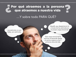 Los estímulos no son
balas, son estímulos.
Esta carga emocional la
venimos arrastrando desde
el vientre materno y los 7
primeros años de vida.
Por qué atraemos a la persona
que atraemos a nuestra vida
Aquello que despierta en mi
a través de los estímulos es
mi propia carga emocional.
…Y sobre todo PARA QUÉ?
 