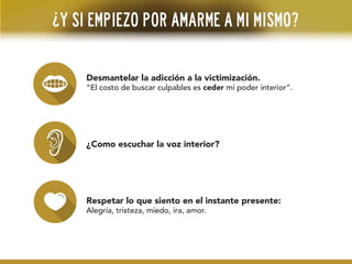 ¿Y si empiezo por amarme a mi mismo?
Desmantelar la adicción a la victimización.
“El costo de buscar culpables es ceder mi poder interior”.
¿Como escuchar la voz interior?
Respetar lo que siento en el instante presente:
Alegría, tristeza, miedo, ira, amor.
 