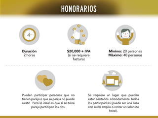 HONORARIOS
Duración
2 horas
$20,000 + IVA
(si se requiere
factura)
Mínimo: 20 personas
Máximo: 40 personas
Pueden participar personas que no
tienen pareja o que su pareja no puede
asistir. Pero lo ideal es que si se tiene
pareja participen los dos.
Se requiere un lugar que puedan
estar sentados cómodamente todos
los participantes (puede ser una casa
con salón amplio o rentar un salón de
hotel).
 